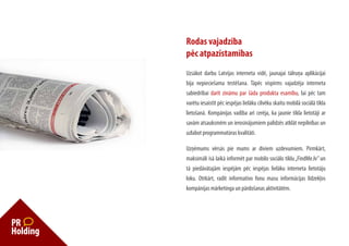 Rodas vajadzība
pēc atpazīstamības
Uzsākot darbu Latvijas interneta vidē, jaunajai tālruņa aplikācijai
bija nepieciešama testēšana. Tāpēc vispirms vajadzēja interneta
sabiedrībai darīt zināmu par šāda produkta esamību, lai pēc tam
varētu iesaistīt pēc iespējas lielāku cilvēku skaitu mobilā sociālā tīkla
lietošanā. Kompānijas vadība arī cerēja, ka jaunie tīkla lietotāji ar
savām atsauksmēm un ierosinājumiem palīdzēs atklāt nepilnības un
uzlabot programmatūras kvalitāti.

Uzņēmums vērsās pie mums ar diviem uzdevumiem. Pirmkārt,
maksimāli īsā laikā informēt par mobilo sociālo tīklu „FindMe.lv” un
tā piedāvātajām iespējām pēc iespējas lielāku interneta lietotāju
loku. Otrkārt, radīt informatīvo fonu masu informācijas līdzekļos
kompānijas mārketinga un pārdošanas aktivitātēm.
 