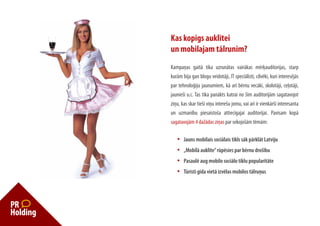 Kas kopīgs auklītei
un mobilajam tālrunim?
Kampaņas gaitā tika uzrunātas vairākas mērķauditorijas, starp
kurām bija gan blogu veidotāji, IT speciālisti, cilvēki, kuri interesējās
par tehnoloģiju jaunumiem, kā arī bērnu vecāki, skolotāji, ceļotāji,
jaunieši u.c. Tas tika panākts katrai no šīm auditorijām sagatavojot
ziņu, kas skar tieši viņu interešu jomu, vai arī ir vienkārši interesanta
un uzmanību piesaistoša attiecīgajai auditorijai. Pavisam kopā
sagatavojām 4 dažādas ziņas par sekojošām tēmām:

   •	   Jauns	mobilais	sociālais	tīkls	sāk	pārklāt	Latviju
   •	   „Mobilā	auklīte”	rūpēsies	par	bērnu	drošību
   •	   Pasaulē	aug	mobilo	sociālo	tīklu	popularitāte
   •	   Tūristi	gida	vietā	izvēlas	mobilos	tālruņus
 