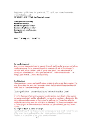 Suggested guidelines for graduate CV: with the compliments of
www.Sstudio.co.uk
CURRICULUM VITAE for (Your full name)

Name you are known by
Your home address
Your home phone number
Your mobile phone number
Your personal email address
Skype I.D.


ADD YOUR QUALITY PHOTO




Personal statement
Your personal statement should be around 50 words and describe how you can help an
employer to grow. Focus on something about you that will add to the employer's
resource base. Avoid cliches – such as “great team player” and instead think of
starting the statement with “I have great passion for… name those qualities) “ “ I
bring a great deal of ….(name those qualities)


Qualifications
List any relevant courses and qualifications with the level or grade if appropriate. Put
your degree first and work back towards A levels, include any additional and useful
items, such as Duke of Edinburgh Award.

Course/qualification Dates from and to and Education Institution Grade

If you’re fresh out of university, you may want to go into more detail with a section
on your areas of study and the related skills you acquired (see below). Remember this
information must be relevant to the job you’re applying for. Think about what the
employer would most want and tailor your skills to that. Do they want someone who
is a team player? What does that mean and how can you show that you have those
skills?
 Example of detail in 'areas of study”
I conducted research into financial sector companies over a 12 month period. The aim
of the study was to understand how they attract and convert local businesses.
Findings to be published in Marketing magazine in xxxx.
                                1/2
 