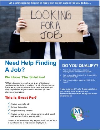 Need Help Finding
A Job?
We Have The Solution!
At MooreSuccess Inc. we have a team of dedicated
recruiters waiting to help you land the job of your dreams.
There are no upfront costs and you have a professional
apply to positions on your behalf and assist you with
interview preparations.
This Is Great For?
Anyone Unemployed
College Graduates
People switching careers
Anyone looking to leave their current job but hasn’t
had any luck finding a new position
There are many reasons why anyone could use the help
of a professional to help secure employment.
DO YOU QUALIFY?
 Are you a US Citizen seeking
employment in the United States?
 Are you qualified to work in the position
you are seeking?
 Does the position pay over $50,000 a
year?
If you answered Yes to these questions
you qualify to have one of our
professional recruiters help you secure
employment.
Let a professional Recruiter find your dream career for you today…. 
 