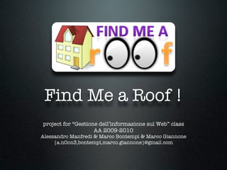 Find Me a Roof !
project for “Gestione dell’informazione sul Web” class
                    AA 2009-2010
Alessandro Manfredi & Marco Bontempi & Marco Giannone
     {a.n0on3,bontempi,marco.giannone}@gmail.com
 