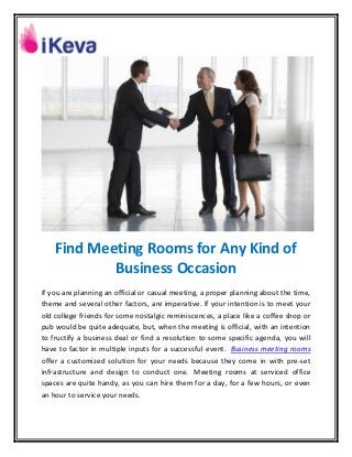 Find Meeting Rooms for Any Kind of
Business Occasion
If you are planning an official or casual meeting, a proper planning about the time,
theme and several other factors, are imperative. If your intention is to meet your
old college friends for some nostalgic reminiscences, a place like a coffee shop or
pub would be quite adequate, but, when the meeting is official, with an intention
to fructify a business deal or find a resolution to some specific agenda, you will
have to factor in multiple inputs for a successful event. Business meeting rooms
offer a customized solution for your needs because they come in with pre-set
infrastructure and design to conduct one. Meeting rooms at serviced office
spaces are quite handy, as you can hire them for a day, for a few hours, or even
an hour to service your needs.
 