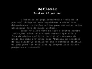 ReflexãoFind me ifyoucanO conceito do jogo cross-media “Find me ifyoucan” obriga os seus seguidores a visualizar determinadas indicações online para que estas sejam utilizadas fora do mundo virtual.	Tanto no livro como no jogo o leitor recebe indicações sobre determinado assunto que existe fora da página analógica ou digital. Através da união dos dois projectos (ex: “Publica um insólito da tua cidade”.) conclui-se que o conceito criativo do jogo pode ter múltiplas aplicações para outros projectos cross-media.      