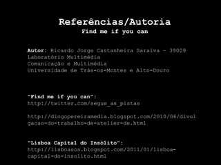 Referências/AutoriaFind me ifyoucanAutor: Ricardo Jorge Castanheira Saraiva – 39009Laboratório MultimédiaComunicação e MultimédiaUniversidade de Trás-os-Montes e Alto-Douro“Find me ifyoucan”:http://twitter.com/segue_as_pistashttp://diogopereiramedia.blogspot.com/2010/06/divulgacao-do-trabalho-de-atelier-de.html“Lisboa Capital do Insólito”:http://lisboasos.blogspot.com/2011/01/lisboa-capital-do-insolito.html