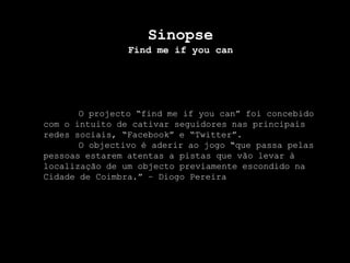 SinopseFind me ifyoucanO projecto “find me ifyoucan” foi concebido com o intuito de cativar seguidores nas principais redes sociais, “Facebook” e “Twitter”. 	O objectivo é aderir ao jogo “que passa pelas pessoas estarem atentas a pistas que vão levar à localização de um objecto previamente escondido na Cidade de Coimbra.” – Diogo Pereira