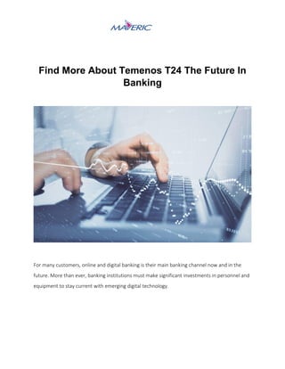 Find More About Temenos T24 The Future In
Banking
For many customers, online and digital banking is their main banking channel now and in the
future. More than ever, banking institutions must make significant investments in personnel and
equipment to stay current with emerging digital technology.
 