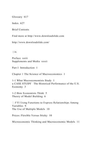 Glossary 617
Index 627
Brief Contents
Find more at http://www.downloadslide.com
http://www.downloadslide.com/
| ix
Preface xxiii
Supplements and Media xxxii
Part I Introduction 1
Chapter 1 The Science of Macroeconomics 1
1-1 What Macroeconomists Study 1
u CASE STUDY The Historical Performance of the U.S.
Economy 3
1-2 How Economists Think 5
Theory of Model Building 6
Variables 9
The Use of Multiple Models 10
Prices: Flexible Versus Sticky 10
Microeconomic Thinking and Macroeconomic Models 11
 