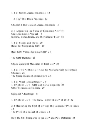 1-3 How This Book Proceeds 13
Chapter 2 The Data of Macroeconomics 17
2-1 Measuring the Value of Economic Activity:
Gross Domestic Product 18
Income, Expenditure, and the Circular Flow 18
Rules for Computing GDP 21
Real GDP Versus Nominal GDP 23
The GDP Deflator 25
Chain-Weighted Measures of Real GDP 25
Changes 26
The Components of Expenditure 27
GDP and Its Components 28
Other Measures of Income 29
Seasonal Adjustment 31
The New, Improved GDP of 2013 32
2-2 Measuring the Cost of Living: The Consumer Price Index
34
The Price of a Basket of Goods 34
How the CPI Compares to the GDP and PCE Deflators 35
 