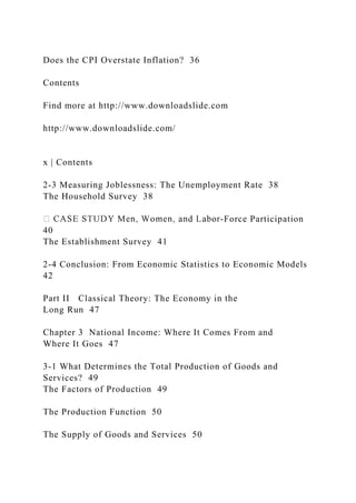Does the CPI Overstate Inflation? 36
Contents
Find more at http://www.downloadslide.com
http://www.downloadslide.com/
x | Contents
2-3 Measuring Joblessness: The Unemployment Rate 38
The Household Survey 38
-Force Participation
40
The Establishment Survey 41
2-4 Conclusion: From Economic Statistics to Economic Models
42
Part II Classical Theory: The Economy in the
Long Run 47
Chapter 3 National Income: Where It Comes From and
Where It Goes 47
3-1 What Determines the Total Production of Goods and
Services? 49
The Factors of Production 49
The Production Function 50
The Supply of Goods and Services 50
 