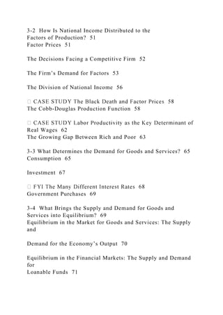 3-2 How Is National Income Distributed to the
Factors of Production? 51
Factor Prices 51
The Decisions Facing a Competitive Firm 52
The Firm’s Demand for Factors 53
The Division of National Income 56
The Cobb-Douglas Production Function 58
Real Wages 62
The Growing Gap Between Rich and Poor 63
3-3 What Determines the Demand for Goods and Services? 65
Consumption 65
Investment 67
Government Purchases 69
3-4 What Brings the Supply and Demand for Goods and
Services into Equilibrium? 69
Equilibrium in the Market for Goods and Services: The Supply
and
Demand for the Economy’s Output 70
Equilibrium in the Financial Markets: The Supply and Demand
for
Loanable Funds 71
 