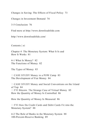 Changes in Saving: The Effects of Fiscal Policy 73
Changes in Investment Demand 74
3-5 Conclusion 76
Find more at http://www.downloadslide.com
http://www.downloadslide.com/
Contents | xi
Chapter 4 The Monetary System: What It Is and
How It Works 81
4-1 What Is Money? 82
The Functions of Money 82
The Types of Money 83
The Development of Fiat Money 84
of Yap 84
85
How the Quantity of Money Is Controlled 86
How the Quantity of Money Is Measured 86
Monetary System? 88
4-2 The Role of Banks in the Monetary System 88
100-Percent-Reserve Banking 89
 