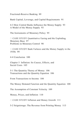 Fractional-Reserve Banking 89
Bank Capital, Leverage, and Capital Requirements 91
4-3 How Central Banks Influence the Money Supply 93
A Model of the Money Supply 93
The Instruments of Monetary Policy 95
ng
Monetary Base 97
Problems in Monetary Control 98
1930s 99
4-4 Conclusion 100
Chapter 5 Inflation: Its Causes, Effects, and
Social Costs 105
5-1 The Quantity Theory of Money 106
Transactions and the Quantity Equation 106
From Transactions to Income 108
The Money Demand Function and the Quantity Equation 108
The Assumption of Constant Velocity 109
Money, Prices, and Inflation 110
5-2 Seigniorage: The Revenue from Printing Money 113
 