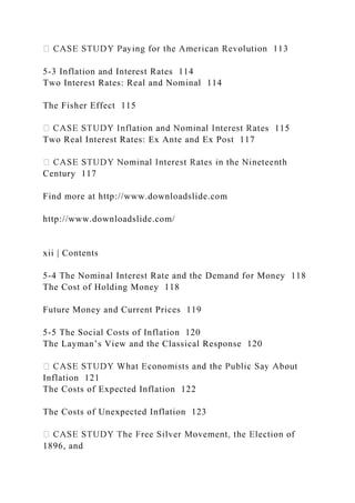 5-3 Inflation and Interest Rates 114
Two Interest Rates: Real and Nominal 114
The Fisher Effect 115
es 115
Two Real Interest Rates: Ex Ante and Ex Post 117
Century 117
Find more at http://www.downloadslide.com
http://www.downloadslide.com/
xii | Contents
5-4 The Nominal Interest Rate and the Demand for Money 118
The Cost of Holding Money 118
Future Money and Current Prices 119
5-5 The Social Costs of Inflation 120
The Layman’s View and the Classical Response 120
Inflation 121
The Costs of Expected Inflation 122
The Costs of Unexpected Inflation 123
1896, and
 