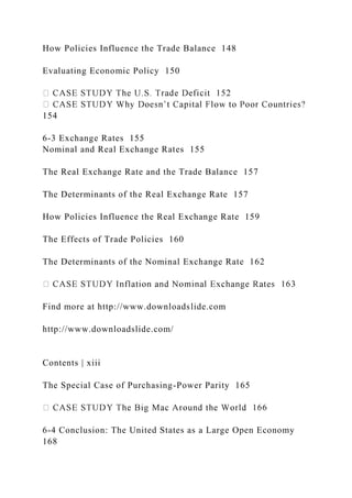 How Policies Influence the Trade Balance 148
Evaluating Economic Policy 150
154
6-3 Exchange Rates 155
Nominal and Real Exchange Rates 155
The Real Exchange Rate and the Trade Balance 157
The Determinants of the Real Exchange Rate 157
How Policies Influence the Real Exchange Rate 159
The Effects of Trade Policies 160
The Determinants of the Nominal Exchange Rate 162
Find more at http://www.downloadslide.com
http://www.downloadslide.com/
Contents | xiii
The Special Case of Purchasing-Power Parity 165
6-4 Conclusion: The United States as a Large Open Economy
168
 