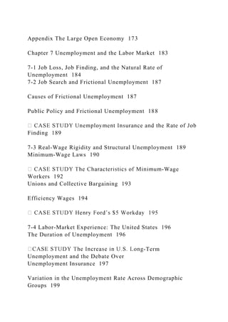 Appendix The Large Open Economy 173
Chapter 7 Unemployment and the Labor Market 183
7-1 Job Loss, Job Finding, and the Natural Rate of
Unemployment 184
7-2 Job Search and Frictional Unemployment 187
Causes of Frictional Unemployment 187
Public Policy and Frictional Unemployment 188
Finding 189
7-3 Real-Wage Rigidity and Structural Unemployment 189
Minimum-Wage Laws 190
-Wage
Workers 192
Unions and Collective Bargaining 193
Efficiency Wages 194
7-4 Labor-Market Experience: The United States 196
The Duration of Unemployment 196
-Term
Unemployment and the Debate Over
Unemployment Insurance 197
Variation in the Unemployment Rate Across Demographic
Groups 199
 