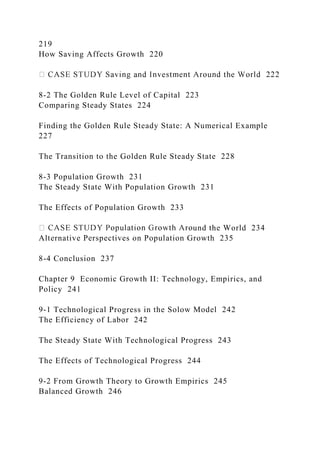 219
How Saving Affects Growth 220
8-2 The Golden Rule Level of Capital 223
Comparing Steady States 224
Finding the Golden Rule Steady State: A Numerical Example
227
The Transition to the Golden Rule Steady State 228
8-3 Population Growth 231
The Steady State With Population Growth 231
The Effects of Population Growth 233
und the World 234
Alternative Perspectives on Population Growth 235
8-4 Conclusion 237
Chapter 9 Economic Growth II: Technology, Empirics, and
Policy 241
9-1 Technological Progress in the Solow Model 242
The Efficiency of Labor 242
The Steady State With Technological Progress 243
The Effects of Technological Progress 244
9-2 From Growth Theory to Growth Empirics 245
Balanced Growth 246
 
