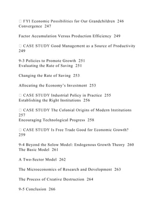 Convergence 247
Factor Accumulation Versus Production Efficiency 249
249
9-3 Policies to Promote Growth 251
Evaluating the Rate of Saving 251
Changing the Rate of Saving 253
Allocating the Economy’s Investment 253
ial Policy in Practice 255
Establishing the Right Institutions 256
257
Encouraging Technological Progress 258
259
9-4 Beyond the Solow Model: Endogenous Growth Theory 260
The Basic Model 261
A Two-Sector Model 262
The Microeconomics of Research and Development 263
The Process of Creative Destruction 264
9-5 Conclusion 266
 