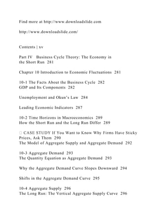 Find more at http://www.downloadslide.com
http://www.downloadslide.com/
Contents | xv
Part IV Business Cycle Theory: The Economy in
the Short Run 281
Chapter 10 Introduction to Economic Fluctuations 281
10-1 The Facts About the Business Cycle 282
GDP and Its Components 282
Unemployment and Okun’s Law 284
Leading Economic Indicators 287
10-2 Time Horizons in Macroeconomics 289
How the Short Run and the Long Run Differ 289
Prices, Ask Them 290
The Model of Aggregate Supply and Aggregate Demand 292
10-3 Aggregate Demand 293
The Quantity Equation as Aggregate Demand 293
Why the Aggregate Demand Curve Slopes Downward 294
Shifts in the Aggregate Demand Curve 295
10-4 Aggregate Supply 296
The Long Run: The Vertical Aggregate Supply Curve 296
 