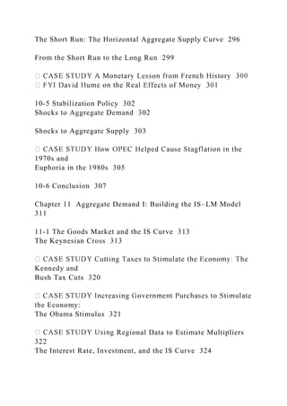 The Short Run: The Horizontal Aggregate Supply Curve 296
From the Short Run to the Long Run 299
10-5 Stabilization Policy 302
Shocks to Aggregate Demand 302
Shocks to Aggregate Supply 303
1970s and
Euphoria in the 1980s 305
10-6 Conclusion 307
Chapter 11 Aggregate Demand I: Building the IS–LM Model
311
11-1 The Goods Market and the IS Curve 313
The Keynesian Cross 313
Kennedy and
Bush Tax Cuts 320
the Economy:
The Obama Stimulus 321
Regional Data to Estimate Multipliers
322
The Interest Rate, Investment, and the IS Curve 324
 