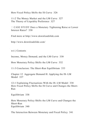 How Fiscal Policy Shifts the IS Curve 326
11-2 The Money Market and the LM Curve 327
The Theory of Liquidity Preference 327
Tightening Raise or Lower
Interest Rates? 330
Find more at http://www.downloadslide.com
http://www.downloadslide.com/
xvi | Contents
Income, Money Demand, and the LM Curve 330
How Monetary Policy Shifts the LM Curve 332
11-3 Conclusion: The Short-Run Equilibrium 333
Chapter 12 Aggregate Demand II: Applying the IS–LM
Model 337
12-1 Explaining Fluctuations With the IS–LM Model 338
How Fiscal Policy Shifts the IS Curve and Changes the Short-
Run
Equilibrium 338
How Monetary Policy Shifts the LM Curve and Changes the
Short-Run
Equilibrium 340
The Interaction Between Monetary and Fiscal Policy 341
 