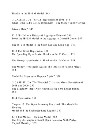 Shocks in the IS–LM Model 343
What Is the Fed’s Policy Instrument—The Money Supply or the
Interest Rate? 345
12-2 IS–LM as a Theory of Aggregate Demand 346
From the IS–LM Model to the Aggregate Demand Curve 347
The IS–LM Model in the Short Run and Long Run 349
12-3 The Great Depression 351
The Spending Hypothesis: Shocks to the IS Curve 351
The Money Hypothesis: A Shock to the LM Curve 353
The Money Hypothesis Again: The Effects of Falling Prices
354
Could the Depression Happen Again? 356
2008 and 2009 357
The Liquidity Trap (Also Known as the Zero Lower Bound)
360
12-4 Conclusion 361
Chapter 13 The Open Economy Revisited: The Mundell–
Fleming
Model and the Exchange-Rate Regime 367
13-1 The Mundell–Fleming Model 369
The Key Assumption: Small Open Economy With Perfect
Capital Mobility 369
 