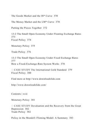 The Goods Market and the IS* Curve 370
The Money Market and the LM* Curve 370
Putting the Pieces Together 372
13-2 The Small Open Economy Under Floating Exchange Rates
373
Fiscal Policy 374
Monetary Policy 375
Trade Policy 376
13-3 The Small Open Economy Under Fixed Exchange Rates
377
How a Fixed-Exchange-Rate System Works 378
Fiscal Policy 380
Find more at http://www.downloadslide.com
http://www.downloadslide.com/
Contents | xvii
Monetary Policy 381
Depression 382
Trade Policy 382
Policy in the Mundell–Fleming Model: A Summary 383
 