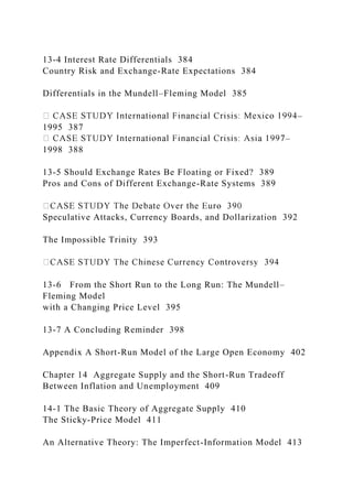 13-4 Interest Rate Differentials 384
Country Risk and Exchange-Rate Expectations 384
Differentials in the Mundell–Fleming Model 385
–
1995 387
–
1998 388
13-5 Should Exchange Rates Be Floating or Fixed? 389
Pros and Cons of Different Exchange-Rate Systems 389
Speculative Attacks, Currency Boards, and Dollarization 392
The Impossible Trinity 393
13-6 From the Short Run to the Long Run: The Mundell–
Fleming Model
with a Changing Price Level 395
13-7 A Concluding Reminder 398
Appendix A Short-Run Model of the Large Open Economy 402
Chapter 14 Aggregate Supply and the Short-Run Tradeoff
Between Inflation and Unemployment 409
14-1 The Basic Theory of Aggregate Supply 410
The Sticky-Price Model 411
An Alternative Theory: The Imperfect-Information Model 413
 