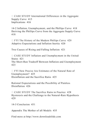 Supply Curve 415
Implications 416
14-2 Inflation, Unemployment, and the Phillips Curve 418
Deriving the Phillips Curve from the Aggregate Supply Curve
418
Adaptive Expectations and Inflation Inertia 420
Two Causes of Rising and Falling Inflation 421
States 421
The Short-Run Tradeoff Between Inflation and Unemployment
423
Unemployment? 425
Disinflation and the Sacrifice Ratio 425
Rational Expectations and the Possibility of Painless
Disinflation 426
Hysteresis and the Challenge to the Natural-Rate Hypothesis
429
14-3 Conclusion 431
Appendix The Mother of all Models 435
Find more at http://www.downloadslide.com
 