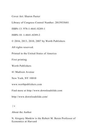 Cover Art: Sharon Paster
Library of Congress Control Number: 2015935681
ISBN-13: 978-1-4641-8289-1
ISBN-10: 1-4641-8289-2
© 2016, 2013, 2010, 2007 by Worth Publishers
All rights reserved.
Printed in the United States of America
First printing
Worth Publishers
41 Madison Avenue
New York, NY 10010
www.worthpublishers.com
Find more at http://www.downloadslide.com
http://www.downloadslide.com/
| v
About the Author
N. Gregory Mankiw is the Robert M. Beren Professor of
Economics at Harvard
 