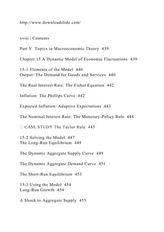 http://www.downloadslide.com/
xviii | Contents
Part V Topics in Macroeconomic Theory 439
Chapter 15 A Dynamic Model of Economic Fluctuations 439
15-1 Elements of the Model 440
Output: The Demand for Goods and Services 440
The Real Interest Rate: The Fisher Equation 442
Inflation: The Phillips Curve 442
Expected Inflation: Adaptive Expectations 443
The Nominal Interest Rate: The Monetary-Policy Rule 444
15-2 Solving the Model 447
The Long-Run Equilibrium 449
The Dynamic Aggregate Supply Curve 449
The Dynamic Aggregate Demand Curve 451
The Short-Run Equilibrium 453
15-3 Using the Model 454
Long-Run Growth 454
A Shock to Aggregate Supply 455
 