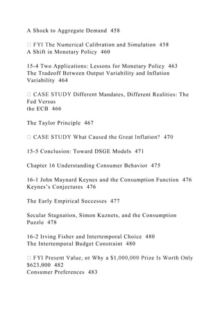A Shock to Aggregate Demand 458
A Shift in Monetary Policy 460
15-4 Two Applications: Lessons for Monetary Policy 463
The Tradeoff Between Output Variability and Inflation
Variability 464
Mandates, Different Realities: The
Fed Versus
the ECB 466
The Taylor Principle 467
15-5 Conclusion: Toward DSGE Models 471
Chapter 16 Understanding Consumer Behavior 475
16-1 John Maynard Keynes and the Consumption Function 476
Keynes’s Conjectures 476
The Early Empirical Successes 477
Secular Stagnation, Simon Kuznets, and the Consumption
Puzzle 478
16-2 Irving Fisher and Intertemporal Choice 480
The Intertemporal Budget Constraint 480
$623,000 482
Consumer Preferences 483
 