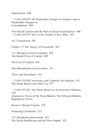 Implications 498
Predictable Changes in
Consumption? 499
16-6 David Laibson and the Pull of Instant Gratification 500
16-7 Conclusion 502
Chapter 17 The Theory of Investment 507
17-1 Business Fixed Investment 508
The Rental Price of Capital 509
The Cost of Capital 510
The Determinants of Investment 512
Taxes and Investment 514
ate Tax Reform 515
The Stock Market and Tobin’s q 517
518
Alternative Views of the Stock Market: The Efficient Markets
Hypothesis Versus
Keynes’s Beauty Contest 519
Financing Constraints 521
17-2 Residential Investment 522
The Stock Equilibrium and the Flow Supply 522
 