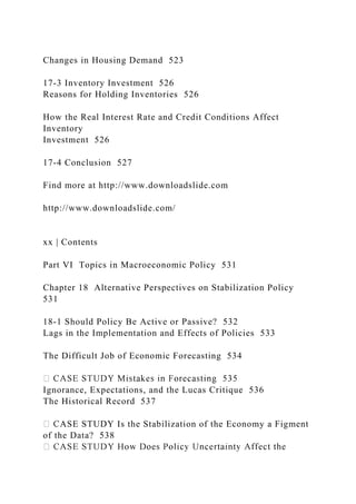Changes in Housing Demand 523
17-3 Inventory Investment 526
Reasons for Holding Inventories 526
How the Real Interest Rate and Credit Conditions Affect
Inventory
Investment 526
17-4 Conclusion 527
Find more at http://www.downloadslide.com
http://www.downloadslide.com/
xx | Contents
Part VI Topics in Macroeconomic Policy 531
Chapter 18 Alternative Perspectives on Stabilization Policy
531
18-1 Should Policy Be Active or Passive? 532
Lags in the Implementation and Effects of Policies 533
The Difficult Job of Economic Forecasting 534
Ignorance, Expectations, and the Lucas Critique 536
The Historical Record 537
ASE STUDY Is the Stabilization of the Economy a Figment
of the Data? 538
 