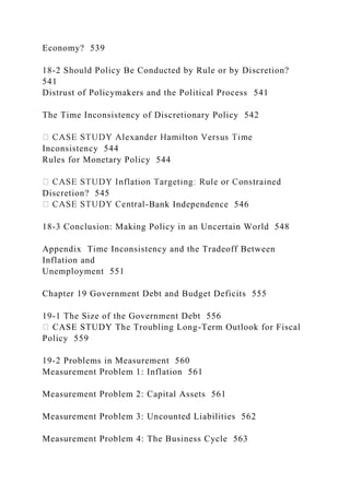 Economy? 539
18-2 Should Policy Be Conducted by Rule or by Discretion?
541
Distrust of Policymakers and the Political Process 541
The Time Inconsistency of Discretionary Policy 542
Inconsistency 544
Rules for Monetary Policy 544
Discretion? 545
-Bank Independence 546
18-3 Conclusion: Making Policy in an Uncertain World 548
Appendix Time Inconsistency and the Tradeoff Between
Inflation and
Unemployment 551
Chapter 19 Government Debt and Budget Deficits 555
19-1 The Size of the Government Debt 556
CASE STUDY The Troubling Long-Term Outlook for Fiscal
Policy 559
19-2 Problems in Measurement 560
Measurement Problem 1: Inflation 561
Measurement Problem 2: Capital Assets 561
Measurement Problem 3: Uncounted Liabilities 562
Measurement Problem 4: The Business Cycle 563
 