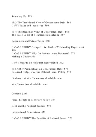 Summing Up 563
19-3 The Traditional View of Government Debt 564
19-4 The Ricardian View of Government Debt 566
The Basic Logic of Ricardian Equivalence 567
Consumers and Future Taxes 568
569
Making a Choice 571
19-5 Other Perspectives on Government Debt 573
Balanced Budgets Versus Optimal Fiscal Policy 573
Find more at http://www.downloadslide.com
http://www.downloadslide.com/
Contents | xxi
Fiscal Effects on Monetary Policy 574
Debt and the Political Process 575
International Dimensions 575
Bonds 576
 