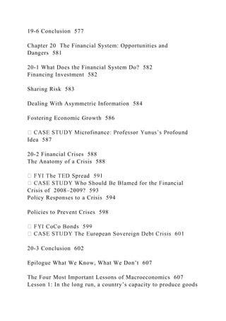 19-6 Conclusion 577
Chapter 20 The Financial System: Opportunities and
Dangers 581
20-1 What Does the Financial System Do? 582
Financing Investment 582
Sharing Risk 583
Dealing With Asymmetric Information 584
Fostering Economic Growth 586
Idea 587
20-2 Financial Crises 588
The Anatomy of a Crisis 588
Crisis of 2008–2009? 593
Policy Responses to a Crisis 594
Policies to Prevent Crises 598
20-3 Conclusion 602
Epilogue What We Know, What We Don’t 607
The Four Most Important Lessons of Macroeconomics 607
Lesson 1: In the long run, a country’s capacity to produce goods
 
