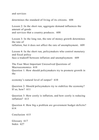 and services
determines the standard of living of its citizens. 608
Lesson 2: In the short run, aggregate demand influences the
amount of goods
and services that a country produces. 608
Lesson 3: In the long run, the rate of money growth determines
the rate of
inflation, but it does not affect the rate of unemployment. 609
Lesson 4: In the short run, policymakers who control monetary
and fiscal policy
face a tradeoff between inflation and unemployment. 609
The Four Most Important Unresolved Questions of
Macroeconomics 610
Question 1: How should policymakers try to promote growth in
the
economy’s natural level of output? 610
Question 2: Should policymakers try to stabilize the economy?
If so, how? 611
Question 3: How costly is inflation, and how costly is reducing
inflation? 613
Question 4: How big a problem are government budget deficits?
614
Conclusion 615
Glossary 617
Index 627
 
