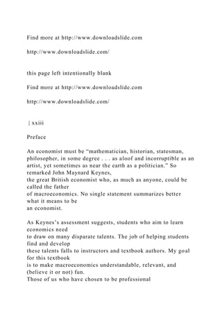 Find more at http://www.downloadslide.com
http://www.downloadslide.com/
this page left intentionally blank
Find more at http://www.downloadslide.com
http://www.downloadslide.com/
| xxiii
Preface
An economist must be “mathematician, historian, statesman,
philosopher, in some degree . . . as aloof and incorruptible as an
artist, yet sometimes as near the earth as a politician.” So
remarked John Maynard Keynes,
the great British economist who, as much as anyone, could be
called the father
of macroeconomics. No single statement summarizes better
what it means to be
an economist.
As Keynes’s assessment suggests, students who aim to learn
economics need
to draw on many disparate talents. The job of helping students
find and develop
these talents falls to instructors and textbook authors. My goal
for this textbook
is to make macroeconomics understandable, relevant, and
(believe it or not) fun.
Those of us who have chosen to be professional
 