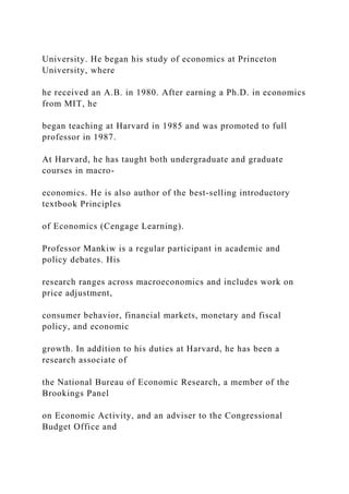 University. He began his study of economics at Princeton
University, where
he received an A.B. in 1980. After earning a Ph.D. in economics
from MIT, he
began teaching at Harvard in 1985 and was promoted to full
professor in 1987.
At Harvard, he has taught both undergraduate and graduate
courses in macro-
economics. He is also author of the best-selling introductory
textbook Principles
of Economics (Cengage Learning).
Professor Mankiw is a regular participant in academic and
policy debates. His
research ranges across macroeconomics and includes work on
price adjustment,
consumer behavior, financial markets, monetary and fiscal
policy, and economic
growth. In addition to his duties at Harvard, he has been a
research associate of
the National Bureau of Economic Research, a member of the
Brookings Panel
on Economic Activity, and an adviser to the Congressional
Budget Office and
 