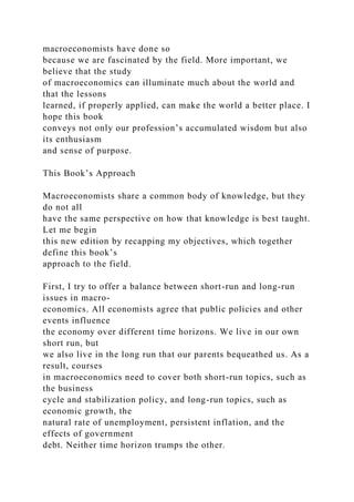 macroeconomists have done so
because we are fascinated by the field. More important, we
believe that the study
of macroeconomics can illuminate much about the world and
that the lessons
learned, if properly applied, can make the world a better place. I
hope this book
conveys not only our profession’s accumulated wisdom but also
its enthusiasm
and sense of purpose.
This Book’s Approach
Macroeconomists share a common body of knowledge, but they
do not all
have the same perspective on how that knowledge is best taught.
Let me begin
this new edition by recapping my objectives, which together
define this book’s
approach to the field.
First, I try to offer a balance between short-run and long-run
issues in macro-
economics. All economists agree that public policies and other
events influence
the economy over different time horizons. We live in our own
short run, but
we also live in the long run that our parents bequeathed us. As a
result, courses
in macroeconomics need to cover both short-run topics, such as
the business
cycle and stabilization policy, and long-run topics, such as
economic growth, the
natural rate of unemployment, persistent inflation, and the
effects of government
debt. Neither time horizon trumps the other.
 