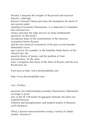 Second, I integrate the insights of Keynesian and classical
theories. Although
Keynes’s General Theory provides the foundation for much of
our current under-
standing of economic fluctuations, it is important to remember
that classical eco-
nomics provides the right answers to many fundamental
questions. In this book I
incorporate many of the contributions of the classical
economists before Keynes
and the new classical economists of the past several decades.
Substantial cover-
age is given, for example, to the loanable-funds theory of the
interest rate, the
quantity theory of money, and the problem of time
inconsistency. At the same
time, I recognize that many of the ideas of Keynes and the new
Keynesians are
Find more at http://www.downloadslide.com
http://www.downloadslide.com/
xxiv | Preface
necessary for understanding economic fluctuations. Substantial
coverage is given
also to the IS–LM model of aggregate demand, the short-run
tradeoff between
inflation and unemployment, and modern models of business
cycle dynamics.
Third, I present macroeconomics using a variety of simple
models. Instead of
 