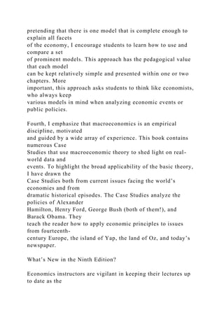 pretending that there is one model that is complete enough to
explain all facets
of the economy, I encourage students to learn how to use and
compare a set
of prominent models. This approach has the pedagogical value
that each model
can be kept relatively simple and presented within one or two
chapters. More
important, this approach asks students to think like economists,
who always keep
various models in mind when analyzing economic events or
public policies.
Fourth, I emphasize that macroeconomics is an empirical
discipline, motivated
and guided by a wide array of experience. This book contains
numerous Case
Studies that use macroeconomic theory to shed light on real-
world data and
events. To highlight the broad applicability of the basic theory,
I have drawn the
Case Studies both from current issues facing the world’s
economies and from
dramatic historical episodes. The Case Studies analyze the
policies of Alexander
Hamilton, Henry Ford, George Bush (both of them!), and
Barack Obama. They
teach the reader how to apply economic principles to issues
from fourteenth-
century Europe, the island of Yap, the land of Oz, and today’s
newspaper.
What’s New in the Ninth Edition?
Economics instructors are vigilant in keeping their lectures up
to date as the
 