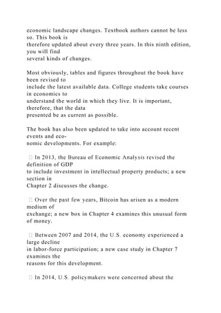 economic landscape changes. Textbook authors cannot be less
so. This book is
therefore updated about every three years. In this ninth edition,
you will find
several kinds of changes.
Most obviously, tables and figures throughout the book have
been revised to
include the latest available data. College students take courses
in economics to
understand the world in which they live. It is important,
therefore, that the data
presented be as current as possible.
The book has also been updated to take into account recent
events and eco-
nomic developments. For example:
definition of GDP
to include investment in intellectual property products; a new
section in
Chapter 2 discusses the change.
s, Bitcoin has arisen as a modern
medium of
exchange; a new box in Chapter 4 examines this unusual form
of money.
large decline
in labor-force participation; a new case study in Chapter 7
examines the
reasons for this development.
 