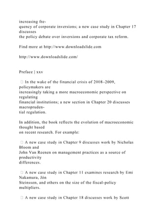 increasing fre-
quency of corporate inversions; a new case study in Chapter 17
discusses
the policy debate over inversions and corporate tax reform.
Find more at http://www.downloadslide.com
http://www.downloadslide.com/
Preface | xxv
–2009,
policymakers are
increasingly taking a more macroeconomic perspective on
regulating
financial institutions; a new section in Chapter 20 discusses
macropruden-
tial regulation.
In addition, the book reflects the evolution of macroeconomic
thought based
on recent research. For example:
Bloom and
John Van Reenen on management practices as a source of
productivity
differences.
Nakamura, Jón
Steinsson, and others on the size of the fiscal-policy
multipliers.
Scott
 