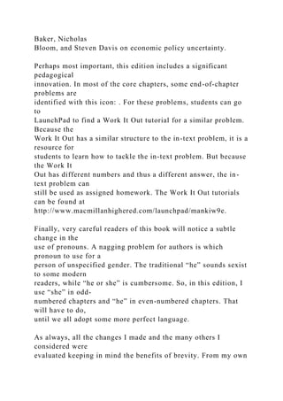 Baker, Nicholas
Bloom, and Steven Davis on economic policy uncertainty.
Perhaps most important, this edition includes a significant
pedagogical
innovation. In most of the core chapters, some end-of-chapter
problems are
identified with this icon: . For these problems, students can go
to
LaunchPad to find a Work It Out tutorial for a similar problem.
Because the
Work It Out has a similar structure to the in-text problem, it is a
resource for
students to learn how to tackle the in-text problem. But because
the Work It
Out has different numbers and thus a different answer, the in-
text problem can
still be used as assigned homework. The Work It Out tutorials
can be found at
http://www.macmillanhighered.com/launchpad/mankiw9e.
Finally, very careful readers of this book will notice a subtle
change in the
use of pronouns. A nagging problem for authors is which
pronoun to use for a
person of unspecified gender. The traditional “he” sounds sexist
to some modern
readers, while “he or she” is cumbersome. So, in this edition, I
use “she” in odd-
numbered chapters and “he” in even-numbered chapters. That
will have to do,
until we all adopt some more perfect language.
As always, all the changes I made and the many others I
considered were
evaluated keeping in mind the benefits of brevity. From my own
 