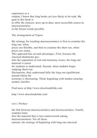 experience as a
student, I know that long books are less likely to be read. My
goal in this book is
to offer the clearest, most up-to-date, most accessible course in
macroeconomics
in the fewest words possible.
The Arrangement of Topics
My strategy for teaching macroeconomics is first to examine the
long run, when
prices are flexible, and then to examine the short run, when
prices are sticky.
This approach has several advantages. First, because the
classical dichotomy per-
mits the separation of real and monetary issues, the long-run
material is easier
for students to understand. Second, when students begin
studying short-run
fluctuations, they understand fully the long-run equilibrium
around which the
economy is fluctuating. Third, beginning with market-clearing
models clarifies
Find more at http://www.downloadslide.com
http://www.downloadslide.com/
xxvi | Preface
the link between macroeconomics and microeconomics. Fourth,
students learn
first the material that is less controversial among
macroeconomists. For all these
reasons, the strategy of beginning with long-run classical
 