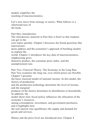 models simplifies the
teaching of macroeconomics.
Let’s now move from strategy to tactics. What follows is a
whirlwind tour of
the book.
Part One, Introduction
The introductory material in Part One is brief so that students
can get to the
core topics quickly. Chapter l discusses the broad questions that
macroecono-
mists address and the economist’s approach of building models
to explain the
world. Chapter 2 introduces the key data of macroeconomics,
emphasizing gross
domestic product, the consumer price index, and the
unemployment rate.
Part Two, Classical Theory: The Economy in the Long Run
Part Two examines the long run, over which prices are flexible.
Chapter 3 presents
the basic classical model of national income. In this model, the
factors of production
and the production technology determine the level of income,
and the marginal
products of the factors determine its distribution to households.
In addition, the
model shows how fiscal policy influences the allocation of the
economy’s resources
among consumption, investment, and government purchases,
and it highlights how
the real interest rate equilibrates the supply and demand for
goods and services.
Money and the price level are introduced next. Chapter 4
 