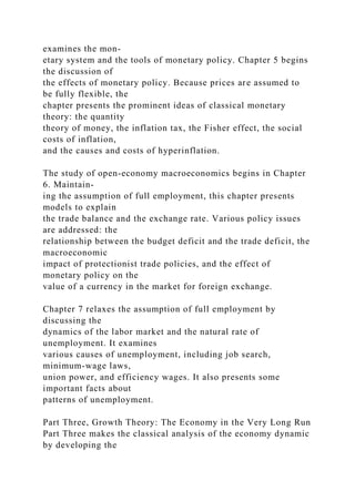 examines the mon-
etary system and the tools of monetary policy. Chapter 5 begins
the discussion of
the effects of monetary policy. Because prices are assumed to
be fully flexible, the
chapter presents the prominent ideas of classical monetary
theory: the quantity
theory of money, the inflation tax, the Fisher effect, the social
costs of inflation,
and the causes and costs of hyperinflation.
The study of open-economy macroeconomics begins in Chapter
6. Maintain-
ing the assumption of full employment, this chapter presents
models to explain
the trade balance and the exchange rate. Various policy issues
are addressed: the
relationship between the budget deficit and the trade deficit, the
macroeconomic
impact of protectionist trade policies, and the effect of
monetary policy on the
value of a currency in the market for foreign exchange.
Chapter 7 relaxes the assumption of full employment by
discussing the
dynamics of the labor market and the natural rate of
unemployment. It examines
various causes of unemployment, including job search,
minimum-wage laws,
union power, and efficiency wages. It also presents some
important facts about
patterns of unemployment.
Part Three, Growth Theory: The Economy in the Very Long Run
Part Three makes the classical analysis of the economy dynamic
by developing the
 