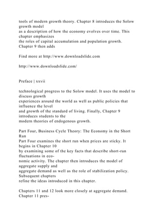 tools of modern growth theory. Chapter 8 introduces the Solow
growth model
as a description of how the economy evolves over time. This
chapter emphasizes
the roles of capital accumulation and population growth.
Chapter 9 then adds
Find more at http://www.downloadslide.com
http://www.downloadslide.com/
Preface | xxvii
technological progress to the Solow model. It uses the model to
discuss growth
experiences around the world as well as public policies that
influence the level
and growth of the standard of living. Finally, Chapter 9
introduces students to the
modern theories of endogenous growth.
Part Four, Business Cycle Theory: The Economy in the Short
Run
Part Four examines the short run when prices are sticky. It
begins in Chapter 10
by examining some of the key facts that describe short-run
fluctuations in eco-
nomic activity. The chapter then introduces the model of
aggregate supply and
aggregate demand as well as the role of stabilization policy.
Subsequent chapters
refine the ideas introduced in this chapter.
Chapters 11 and 12 look more closely at aggregate demand.
Chapter 11 pres-
 