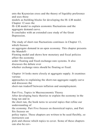 ents the Keynesian cross and the theory of liquidity preference
and uses these
models as building blocks for developing the IS–LM model.
Chapter 12 uses the
IS–LM model to explain economic fluctuations and the
aggregate demand curve.
It concludes with an extended case study of the Great
Depression.
The study of short-run fluctuations continues in Chapter 13,
which focuses
on aggregate demand in an open economy. This chapter presents
the Mundell–
Fleming model and shows how monetary and fiscal policies
affect the economy
under floating and fixed exchange-rate systems. It also
discusses the debate over
whether exchange rates should be floating or fixed.
Chapter 14 looks more closely at aggregate supply. It examines
various
approaches to explaining the short-run aggregate supply curve
and discusses the
short-run tradeoff between inflation and unemployment.
Part Five, Topics in Macroeconomic Theory
After developing basic theories to explain the economy in the
long run and in
the short run, the book turns to several topics that refine our
understanding of
the economy. Part Five focuses on theoretical topics, and Part
Six focuses on
policy topics. These chapters are written to be used flexibly, so
instructors can
pick and choose which topics to cover. Some of these chapters
can also be cov-
 